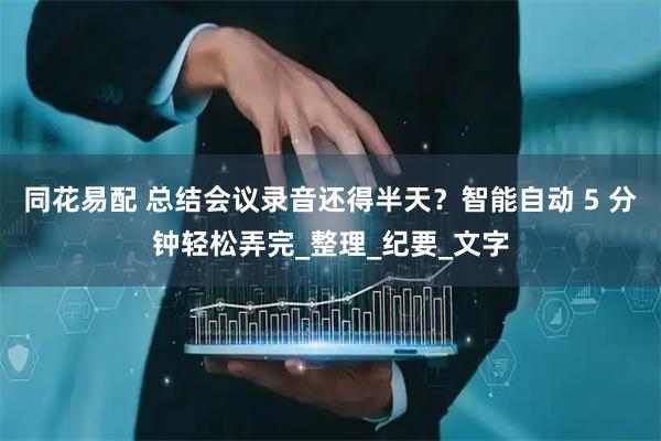 同花易配 总结会议录音还得半天？智能自动 5 分钟轻松弄完_整理_纪要_文字