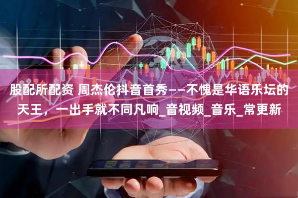 股配所配资 周杰伦抖音首秀——不愧是华语乐坛的天王，一出手就不同凡响_音视频_音乐_常更新