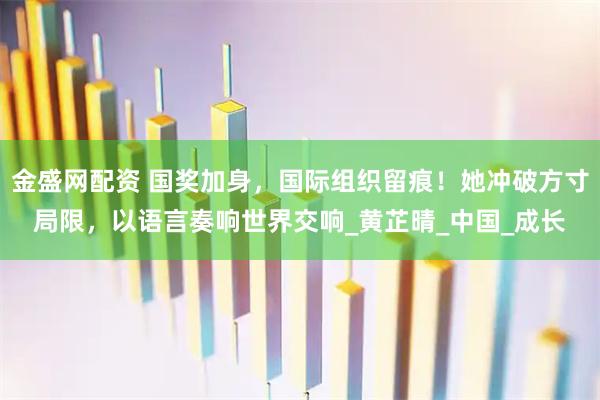 金盛网配资 国奖加身，国际组织留痕！她冲破方寸局限，以语言奏响世界交响_黄芷晴_中国_成长