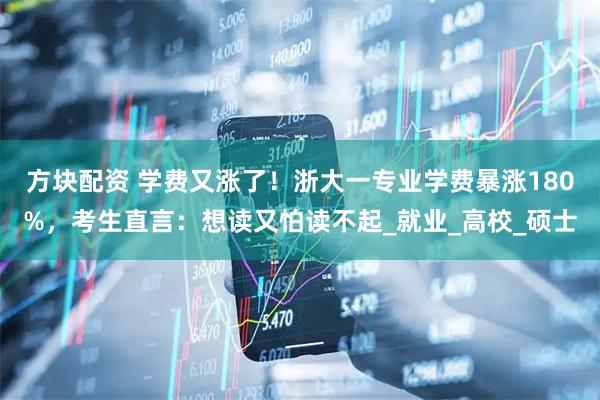 方块配资 学费又涨了！浙大一专业学费暴涨180%，考生直言：想读又怕读不起_就业_高校_硕士