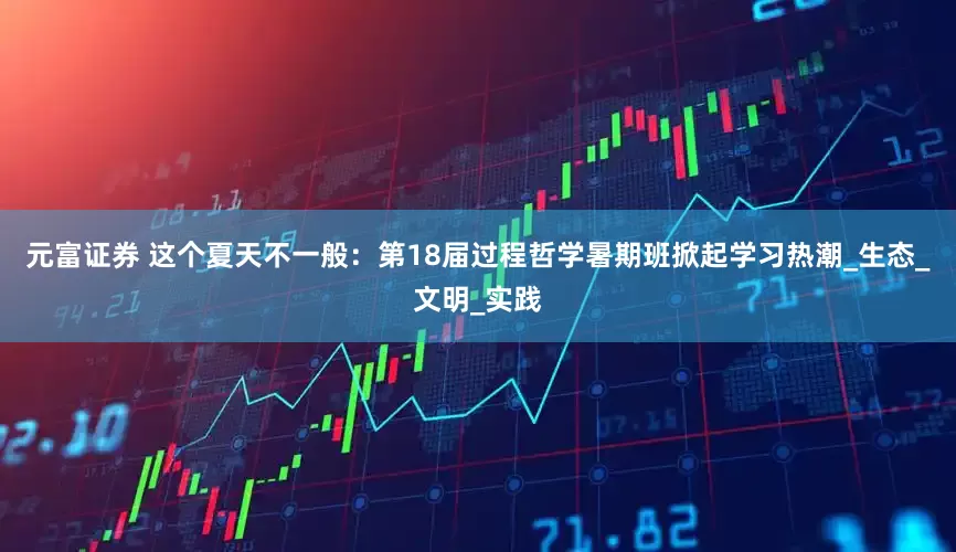 元富证券 这个夏天不一般：第18届过程哲学暑期班掀起学习热潮_生态_文明_实践