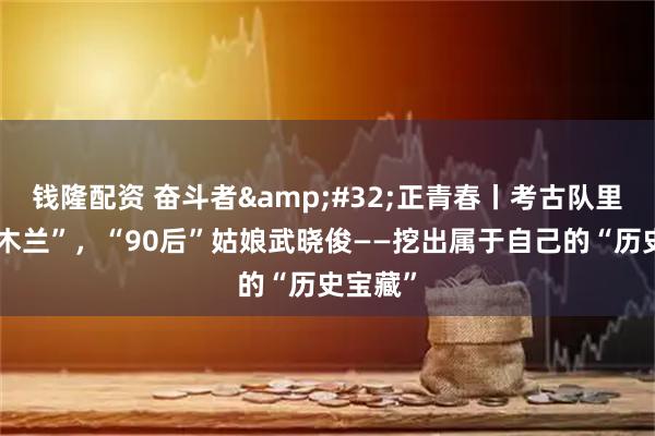 钱隆配资 奋斗者&#32;正青春丨考古队里的“花木兰”，“90后”姑娘武晓俊——挖出属于自己的“历史宝藏”