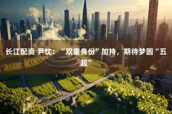 长江配资 尹忱：“双重身份”加持，期待梦圆“五超”