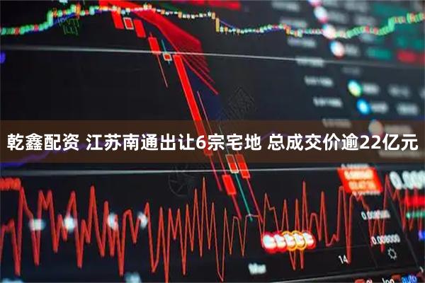 乾鑫配资 江苏南通出让6宗宅地 总成交价逾22亿元