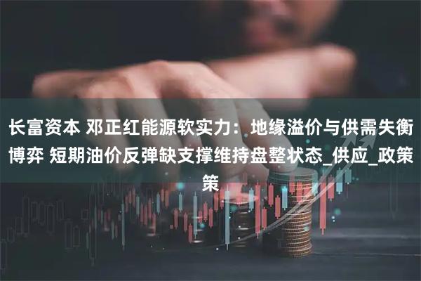 长富资本 邓正红能源软实力：地缘溢价与供需失衡博弈 短期油价反弹缺支撑维持盘整状态_供应_政策