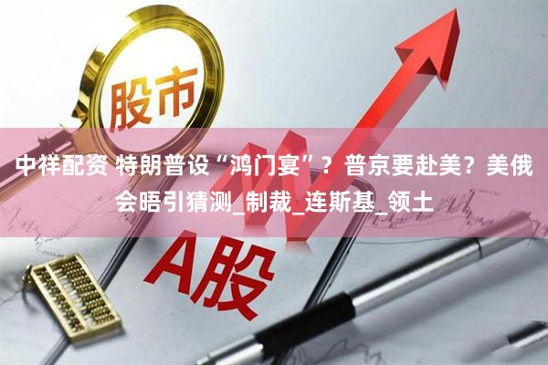 中祥配资 特朗普设“鸿门宴”？普京要赴美？美俄会晤引猜测_制裁_连斯基_领土