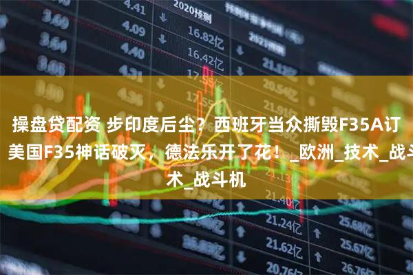 操盘贷配资 步印度后尘？西班牙当众撕毁F35A订单，美国F35神话破灭，德法乐开了花！_欧洲_技术_战斗机