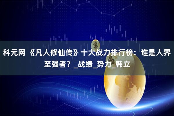 科元网 《凡人修仙传》十大战力排行榜：谁是人界至强者？_战绩_势力_韩立