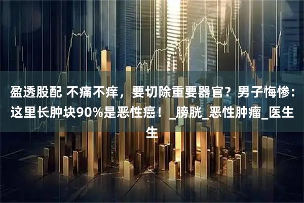 盈透股配 不痛不痒，要切除重要器官？男子悔惨：这里长肿块90%是恶性癌！_膀胱_恶性肿瘤_医生