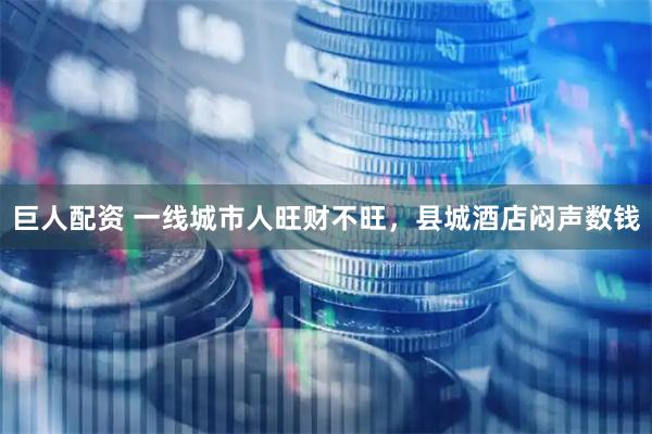 巨人配资 一线城市人旺财不旺，县城酒店闷声数钱
