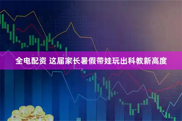 全电配资 这届家长暑假带娃玩出科教新高度