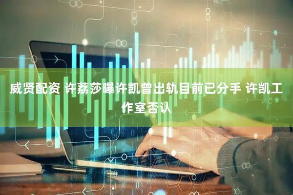 威贤配资 许荔莎曝许凯曾出轨目前已分手 许凯工作室否认