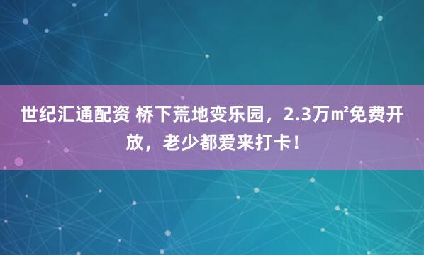 世纪汇通配资 桥下荒地变乐园，2.3万㎡免费开放，老少都爱来打卡！