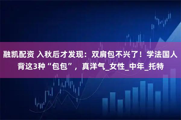 融凯配资 入秋后才发现：双肩包不兴了！学法国人背这3种“包包”，真洋气_女性_中年_托特