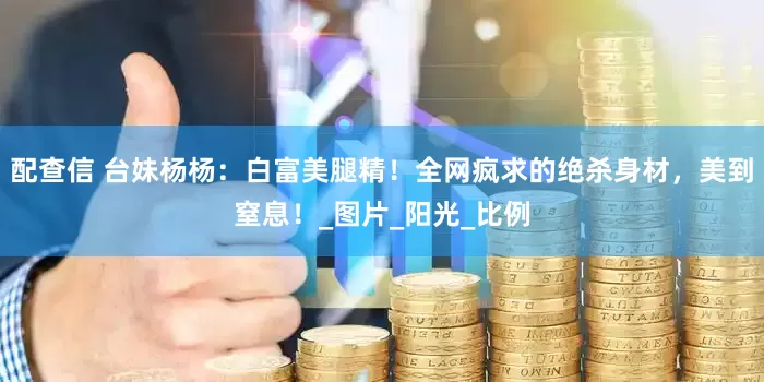 配查信 台妹杨杨：白富美腿精！全网疯求的绝杀身材，美到窒息！_图片_阳光_比例