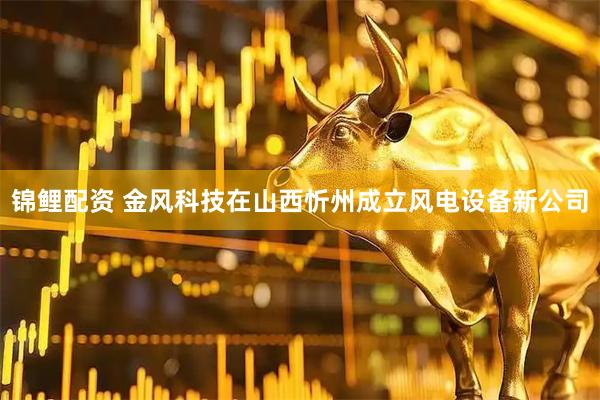 锦鲤配资 金风科技在山西忻州成立风电设备新公司