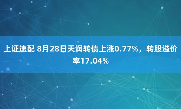 上证速配 8月28日天润转债上涨0.77%，转股溢价率17.04%