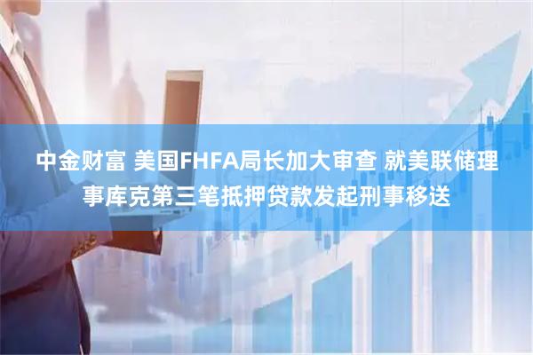 中金财富 美国FHFA局长加大审查 就美联储理事库克第三笔抵押贷款发起刑事移送