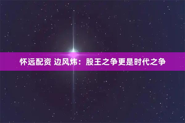 怀远配资 边风炜：股王之争更是时代之争