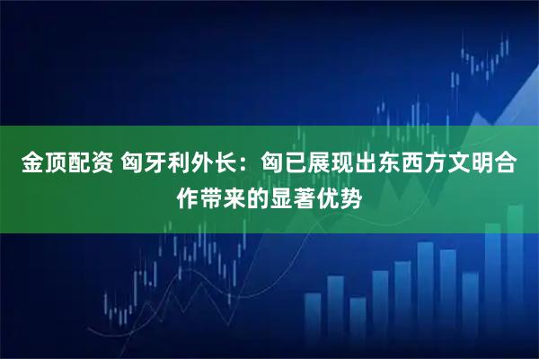 金顶配资 匈牙利外长：匈已展现出东西方文明合作带来的显著优势