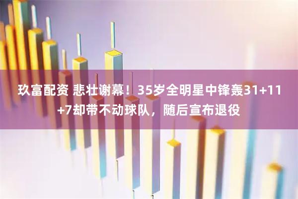 玖富配资 悲壮谢幕！35岁全明星中锋轰31+11+7却带不动球队，随后宣布退役