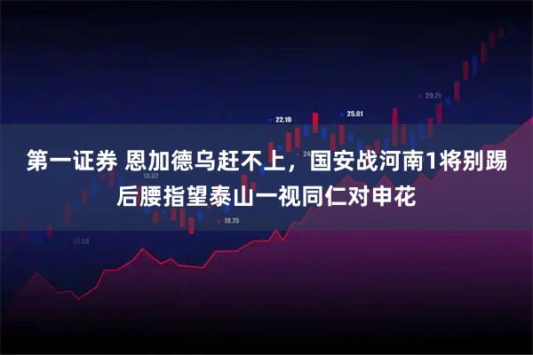 第一证券 恩加德乌赶不上，国安战河南1将别踢后腰指望泰山一视同仁对申花