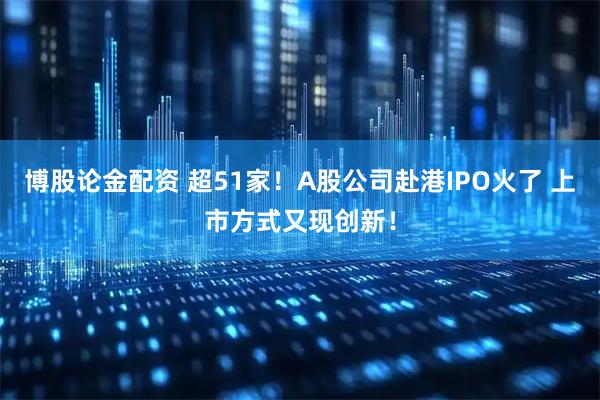 博股论金配资 超51家！A股公司赴港IPO火了 上市方式又现创新！