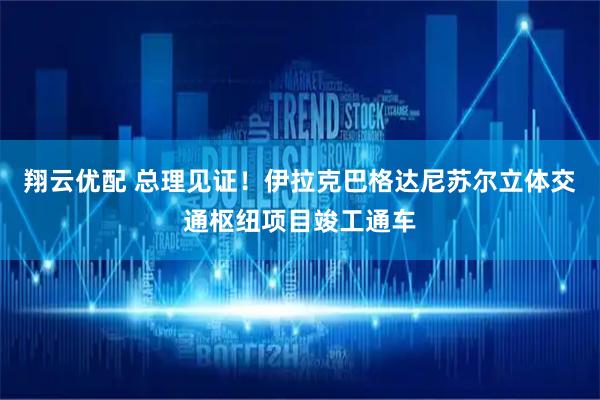 翔云优配 总理见证！伊拉克巴格达尼苏尔立体交通枢纽项目竣工通车