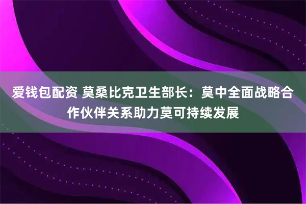 爱钱包配资 莫桑比克卫生部长：莫中全面战略合作伙伴关系助力莫可持续发展