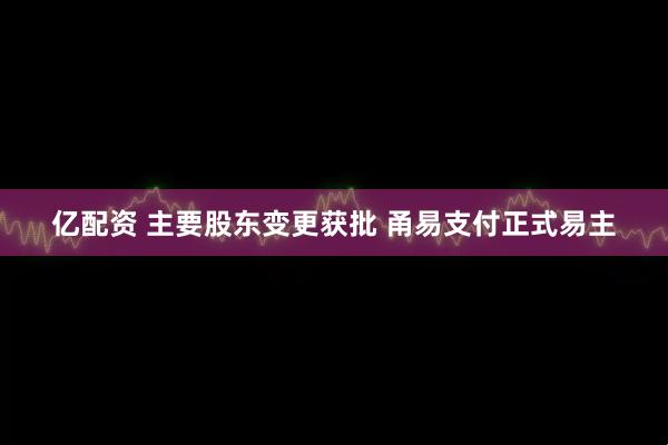 亿配资 主要股东变更获批 甬易支付正式易主