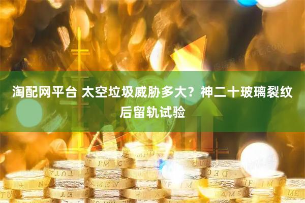 淘配网平台 太空垃圾威胁多大？神二十玻璃裂纹后留轨试验