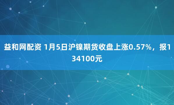 益和网配资 1月5日沪镍期货收盘上涨0.57%，报134100元