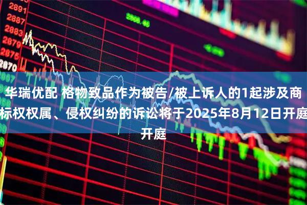 华瑞优配 格物致品作为被告/被上诉人的1起涉及商标权权属、侵权纠纷的诉讼将于2025年8月12日开庭