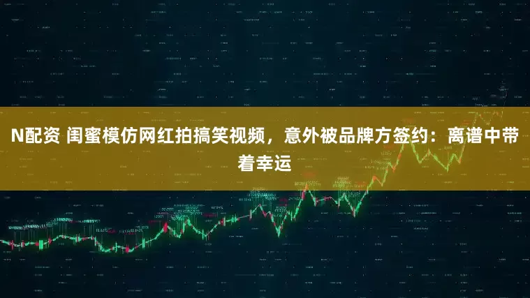 N配资 闺蜜模仿网红拍搞笑视频，意外被品牌方签约：离谱中带着幸运