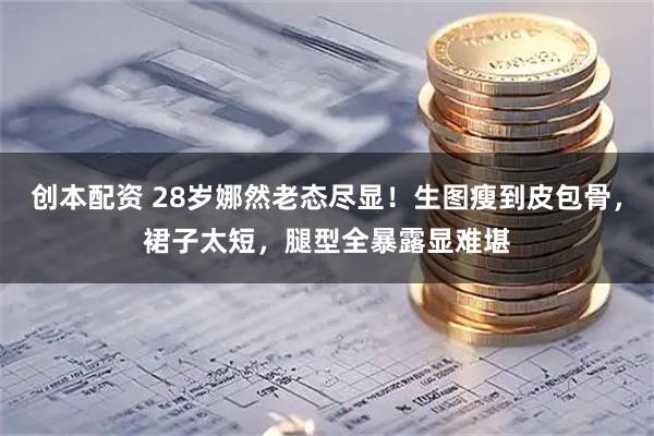 创本配资 28岁娜然老态尽显！生图瘦到皮包骨，裙子太短，腿型全暴露显难堪