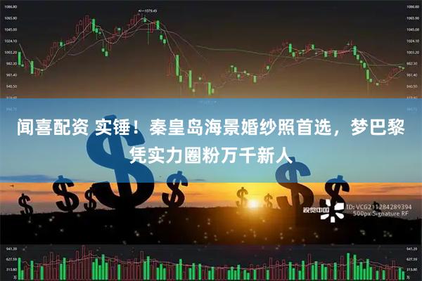 闻喜配资 实锤！秦皇岛海景婚纱照首选，梦巴黎凭实力圈粉万千新人