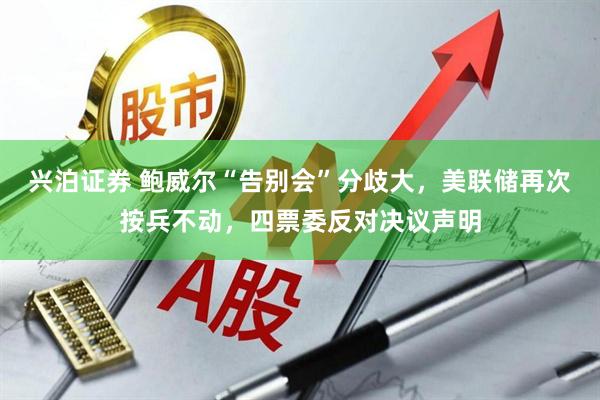 兴泊证券 鲍威尔“告别会”分歧大，美联储再次按兵不动，四票委反对决议声明