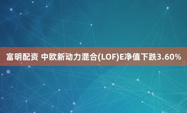 富明配资 中欧新动力混合(LOF)E净值下跌3.60%